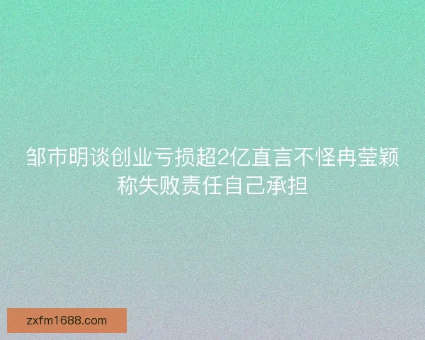 邹市明谈创业亏损超2亿直言不怪冉莹颖称失败责任自己承担